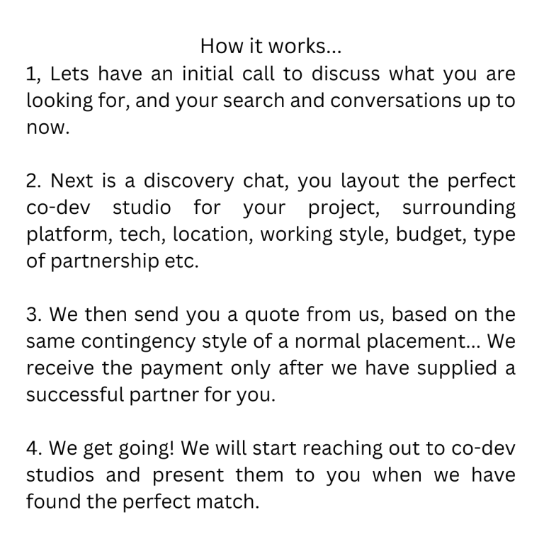 How it works... 1, lets have an initial call to discuss what you are looking for, and your search and conversations up to now. 2. Lets have a discovery chat, you layout the perfect co dev studio f